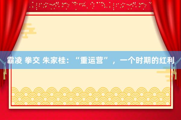 霸凌 拳交 朱家桂：“重运营” ，一个时期的红利