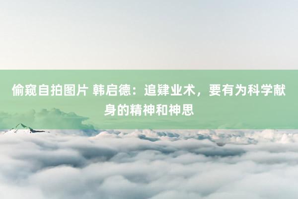 偷窥自拍图片 韩启德:追肄业术,要有为科学献身的精神和神思