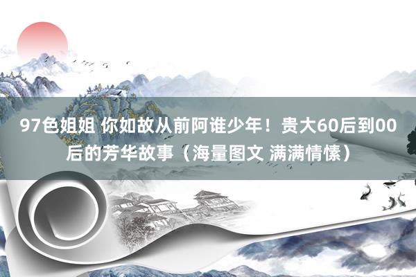 97色姐姐 你如故从前阿谁少年！贵大60后到00后的芳华故事（海量图文 满满情愫）