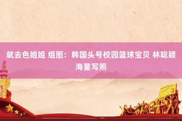 就去色姐姐 组图：韩国头号校园篮球宝贝 林聪颖海量写照