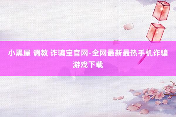 小黑屋 调教 诈骗宝官网-全网最新最热手机诈骗游戏下载