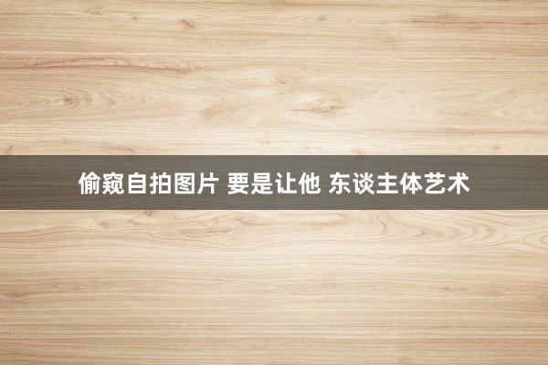偷窥自拍图片 要是让他 东谈主体艺术