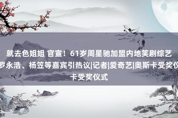 就去色姐姐 官宣！61岁周星驰加盟内地笑剧综艺，罗永浩、杨笠等嘉宾引热议|记者|爱奇艺|奥斯卡受奖仪式