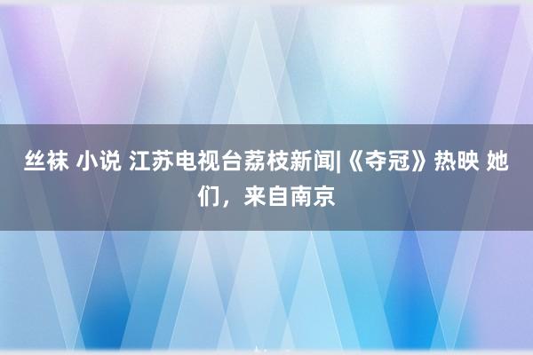 丝袜 小说 江苏电视台荔枝新闻|《夺冠》热映 她们，来自南京