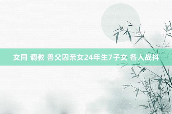 女同 调教 兽父囚亲女24年生7子女 各人战抖