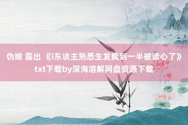 伪娘 露出 《i东谈主熟悉生发疯到一半被读心了》txt下载by深海溶解网盘资源下载