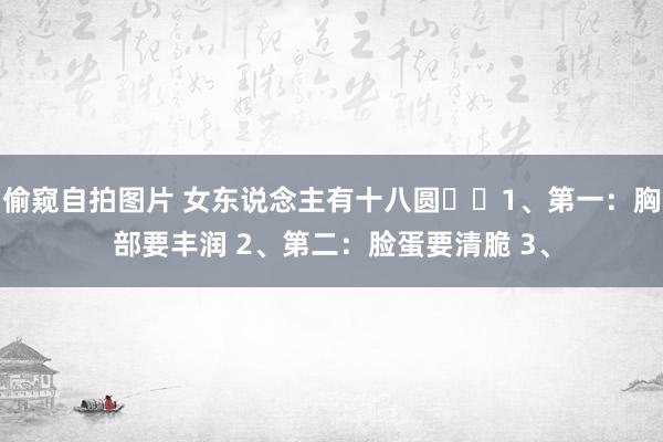 偷窥自拍图片 女东说念主有十八圆​​1、第一：胸部要丰润 2、第二：脸蛋要清脆 3、