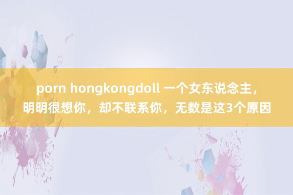 porn hongkongdoll 一个女东说念主，明明很想你，却不联系你，无数是这3个原因