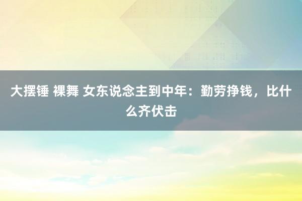 大摆锤 裸舞 女东说念主到中年：勤劳挣钱，比什么齐伏击