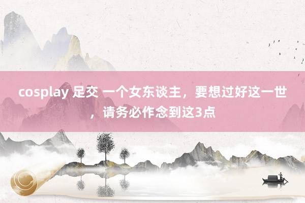 cosplay 足交 一个女东谈主，要想过好这一世，请务必作念到这3点