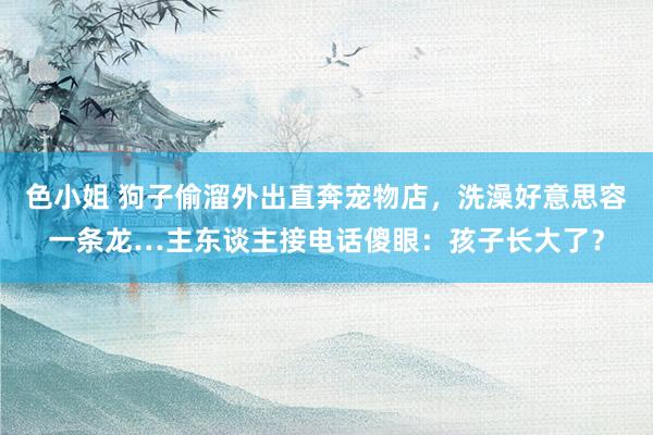 色小姐 狗子偷溜外出直奔宠物店，洗澡好意思容一条龙…主东谈主接电话傻眼：孩子长大了？