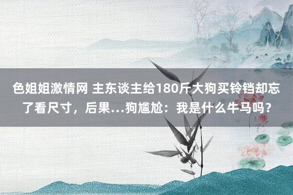 色姐姐激情网 主东谈主给180斤大狗买铃铛却忘了看尺寸，后果…狗尴尬：我是什么牛马吗？
