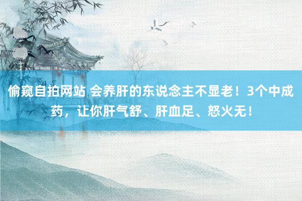 偷窥自拍网站 会养肝的东说念主不显老！3个中成药，让你肝气舒、肝血足、怒火无！