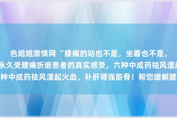 色姐姐激情网 “腰痛的站也不是，坐着也不是，若何皆不惬意”，这是永久受腰痛折磨患者的真实感受，六种中成药祛风湿起火血、补肝肾强筋骨！帮您缓解腰痛、腿麻