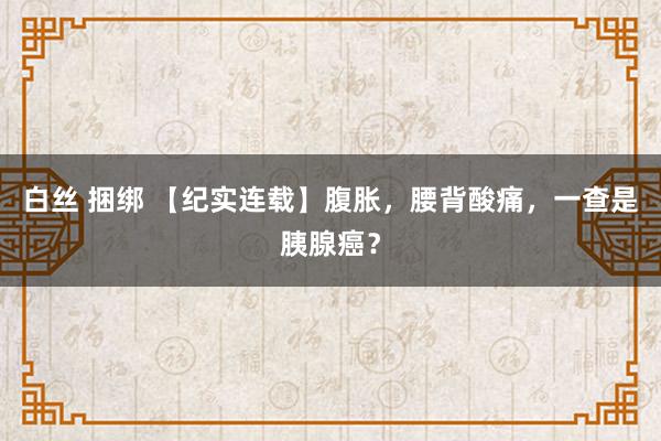 白丝 捆绑 【纪实连载】腹胀，腰背酸痛，一查是胰腺癌？