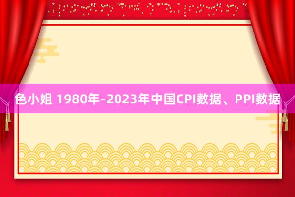 色小姐 1980年-2023年中国CPI数据、PPI数据