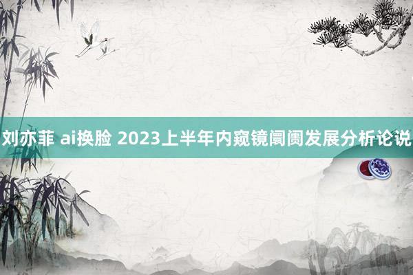刘亦菲 ai换脸 2023上半年内窥镜阛阓发展分析论说
