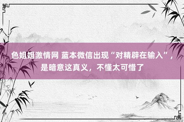 色姐姐激情网 蓝本微信出现“对精辟在输入”，是暗意这真义，不懂太可惜了