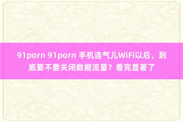 91porn 91porn 手机连气儿WiFi以后，到底要不要关闭数据流量？看完显著了