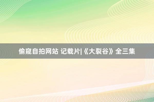 偷窥自拍网站 记载片|《大裂谷》全三集