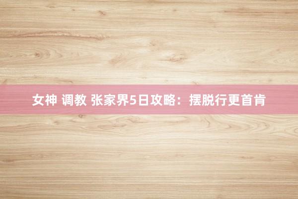 女神 调教 张家界5日攻略：摆脱行更首肯