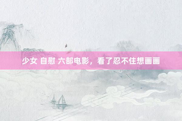 少女 自慰 六部电影，看了忍不住想画画