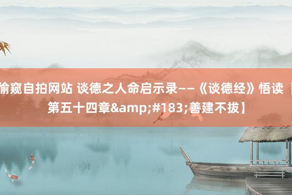 偷窥自拍网站 谈德之人命启示录——《谈德经》悟读【第五十四章&#183;善建不拔】