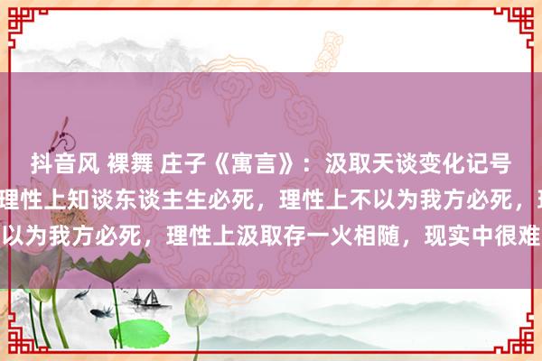 抖音风 裸舞 庄子《寓言》：汲取天谈变化记号是什么？存一火不雅！理性上知谈东谈主生必死，理性上不以为我方必死，理性上汲取存一火相随，现实中很难不避斧钺
