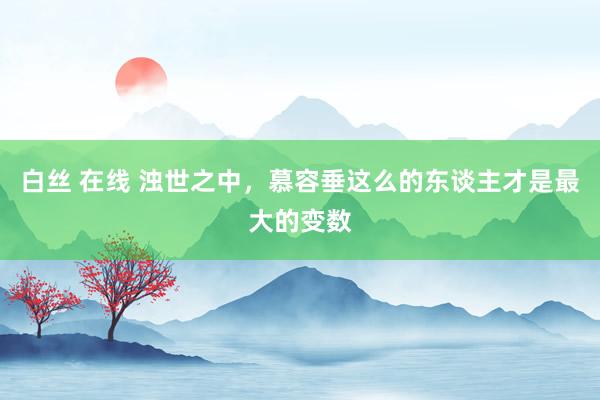 白丝 在线 浊世之中，慕容垂这么的东谈主才是最大的变数