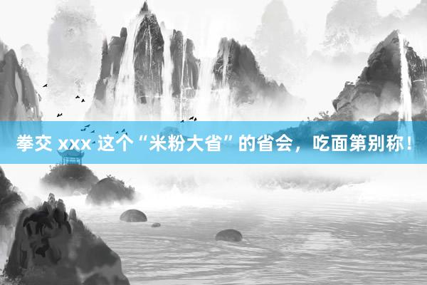 拳交 xxx 这个“米粉大省”的省会，吃面第别称！