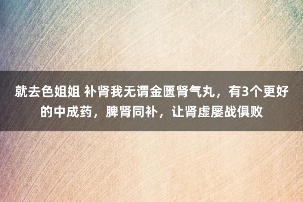 就去色姐姐 补肾我无谓金匮肾气丸，有3个更好的中成药，脾肾同补，让肾虚屡战俱败