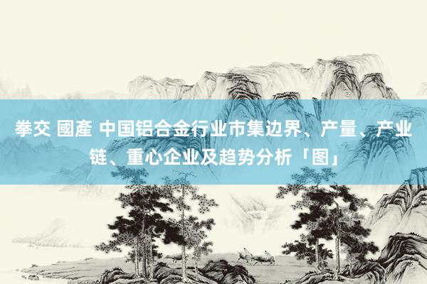 拳交 國產 中国铝合金行业市集边界、产量、产业链、重心企业及趋势分析「图」