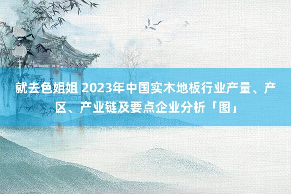 就去色姐姐 2023年中国实木地板行业产量、产区、产业链及要点企业分析「图」