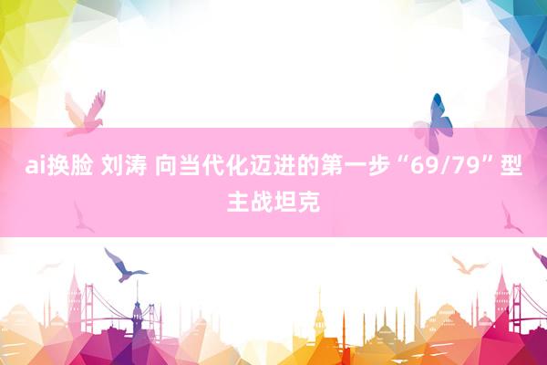 ai换脸 刘涛 向当代化迈进的第一步“69/79”型主战坦克
