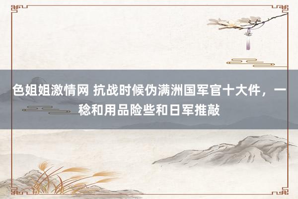 色姐姐激情网 抗战时候伪满洲国军官十大件，一稔和用品险些和日军推敲