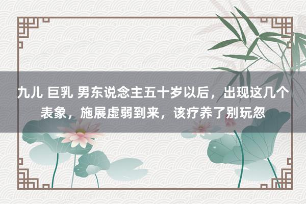 九儿 巨乳 男东说念主五十岁以后，出现这几个表象，施展虚弱到来，该疗养了别玩忽