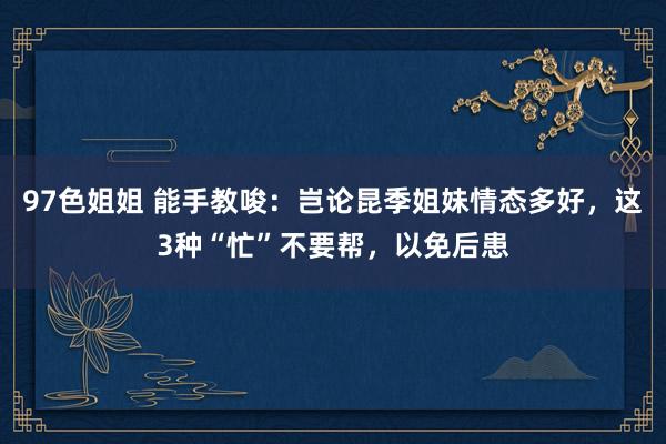 97色姐姐 能手教唆：岂论昆季姐妹情态多好，这3种“忙”不要帮，以免后患
