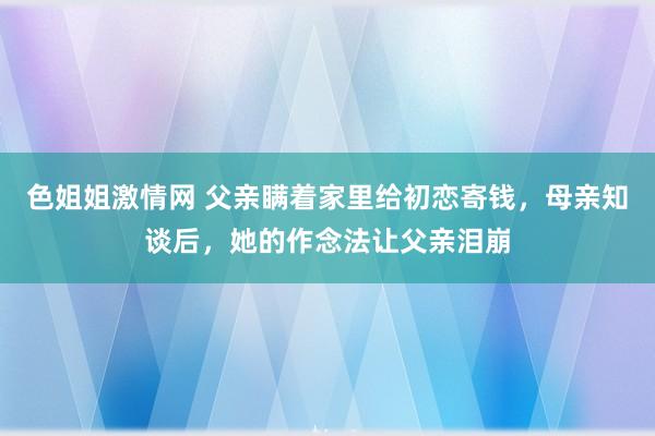 色姐姐激情网 父亲瞒着家里给初恋寄钱，母亲知谈后，她的作念法让父亲泪崩