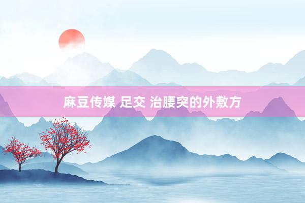 麻豆传媒 足交 治腰突的外敷方