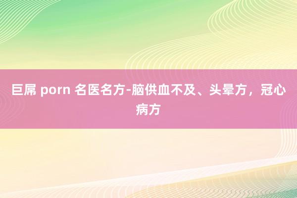 巨屌 porn 名医名方-脑供血不及、头晕方，冠心病方
