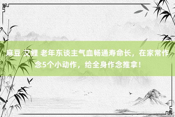麻豆 艾鲤 老年东谈主气血畅通寿命长，在家常作念5个小动作，给全身作念推拿！