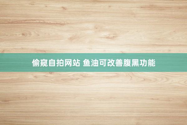 偷窥自拍网站 鱼油可改善腹黑功能