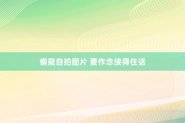 偷窥自拍图片 要作念接得住话
