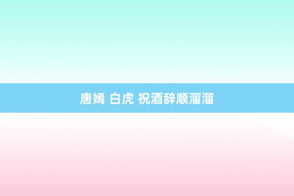 唐嫣 白虎 祝酒辞顺溜溜