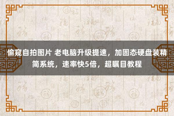 偷窥自拍图片 老电脑升级提速，加固态硬盘装精简系统，速率快5倍，超瞩目教程