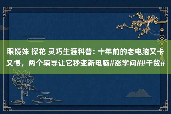 眼镜妹 探花 灵巧生涯科普: 十年前的老电脑又卡又慢，两个辅导让它秒变新电脑#涨学问##干货#