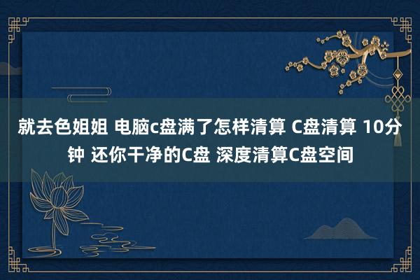 就去色姐姐 电脑c盘满了怎样清算 C盘清算 10分钟 还你干净的C盘 深度清算C盘空间