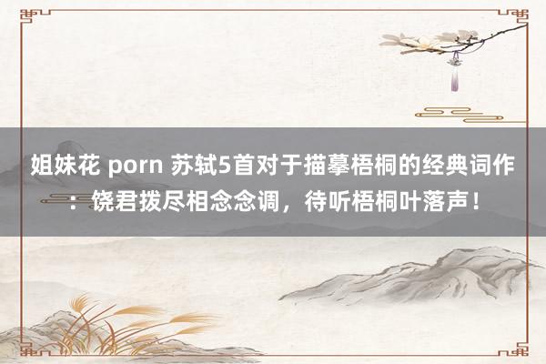 姐妹花 porn 苏轼5首对于描摹梧桐的经典词作：饶君拨尽相念念调，待听梧桐叶落声！