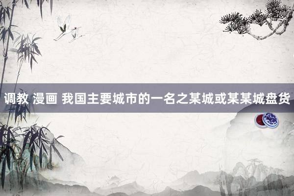 调教 漫画 我国主要城市的一名之某城或某某城盘货