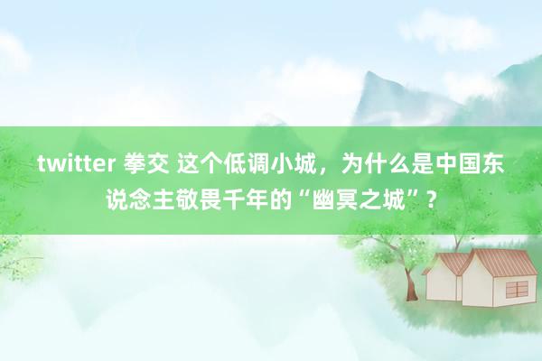 twitter 拳交 这个低调小城，为什么是中国东说念主敬畏千年的“幽冥之城”？